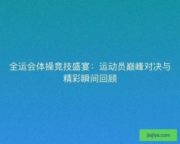 全运会体操竞技盛宴：运动员巅峰对决与精彩瞬间回顾
