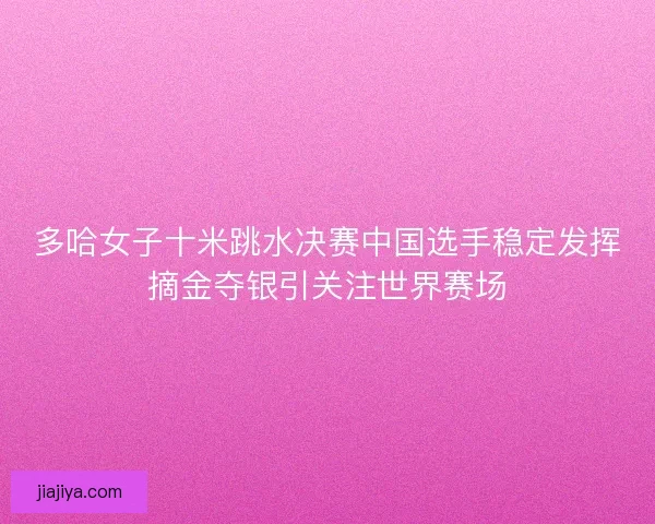 多哈女子十米跳水决赛中国选手稳定发挥摘金夺银引关注世界赛场