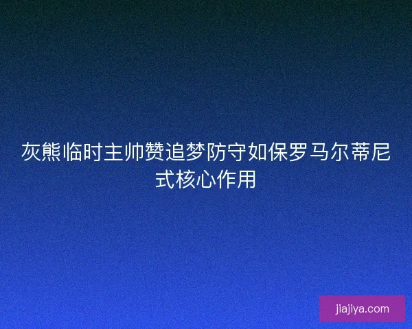 灰熊临时主帅赞追梦防守如保罗马尔蒂尼式核心作用