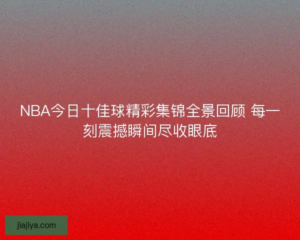 NBA今日十佳球精彩集锦全景回顾 每一刻震撼瞬间尽收眼底