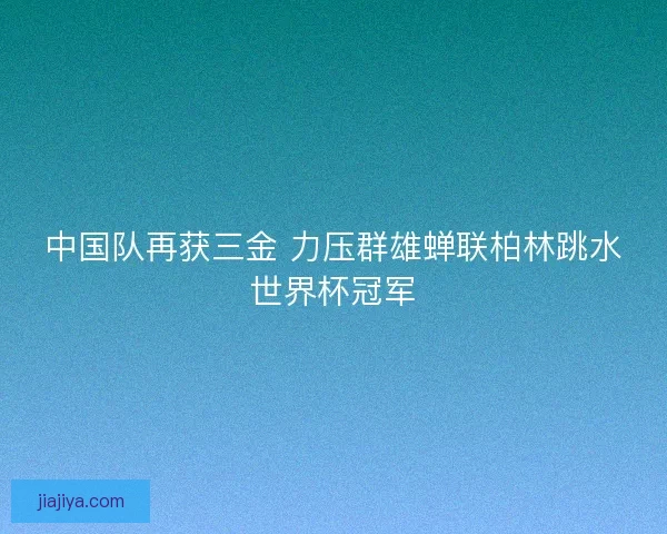 中国队再获三金 力压群雄蝉联柏林跳水世界杯冠军
