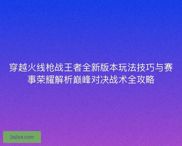 穿越火线枪战王者全新版本玩法技巧与赛事荣耀解析巅峰对决战术全攻略