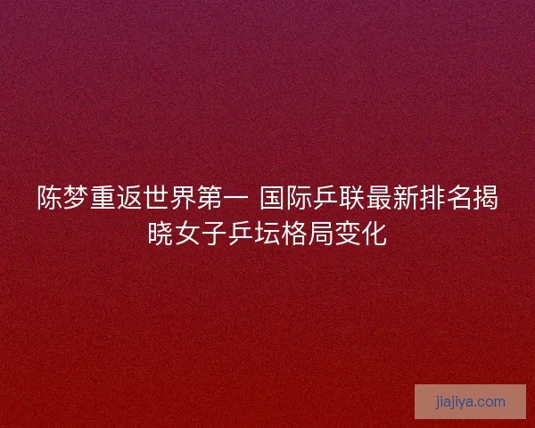 陈梦重返世界第一 国际乒联最新排名揭晓女子乒坛格局变化