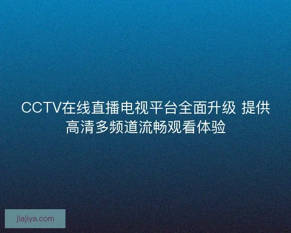 CCTV在线直播电视平台全面升级 提供高清多频道流畅观看体验