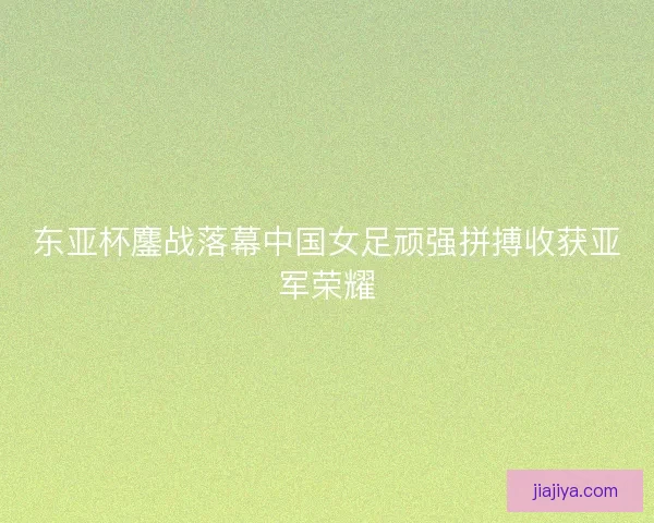东亚杯鏖战落幕中国女足顽强拼搏收获亚军荣耀