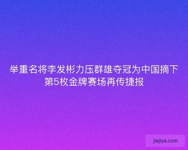 举重名将李发彬力压群雄夺冠为中国摘下第5枚金牌赛场再传捷报