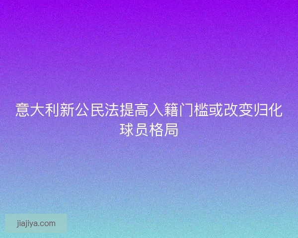 意大利新公民法提高入籍门槛或改变归化球员格局