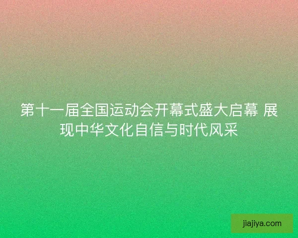 第十一届全国运动会开幕式盛大启幕 展现中华文化自信与时代风采