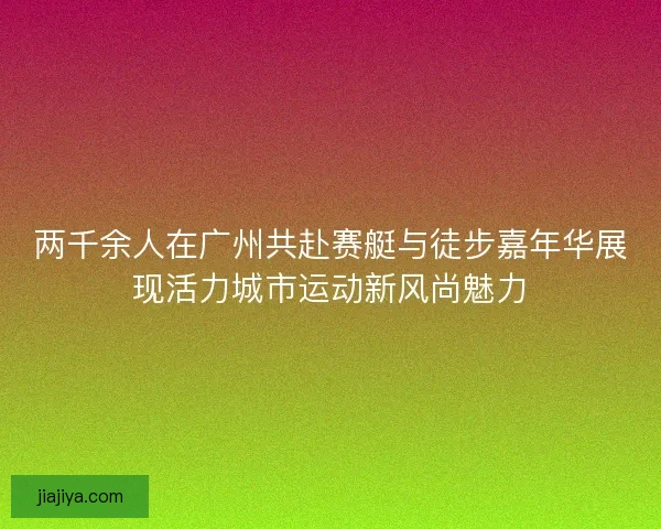 两千余人在广州共赴赛艇与徒步嘉年华展现活力城市运动新风尚魅力