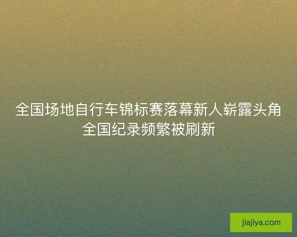 全国场地自行车锦标赛落幕新人崭露头角全国纪录频繁被刷新