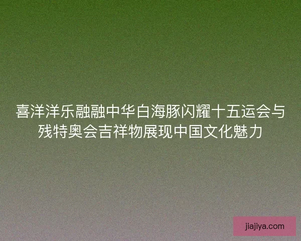 喜洋洋乐融融中华白海豚闪耀十五运会与残特奥会吉祥物展现中国文化魅力