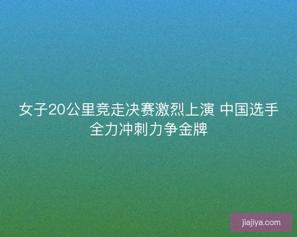 女子20公里竞走决赛激烈上演 中国选手全力冲刺力争金牌