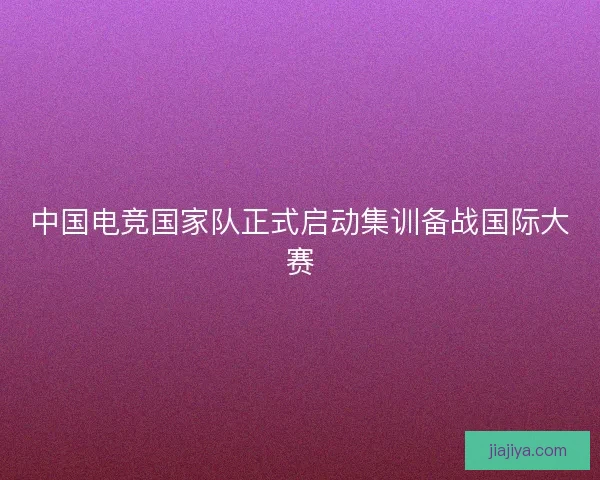中国电竞国家队正式启动集训备战国际大赛