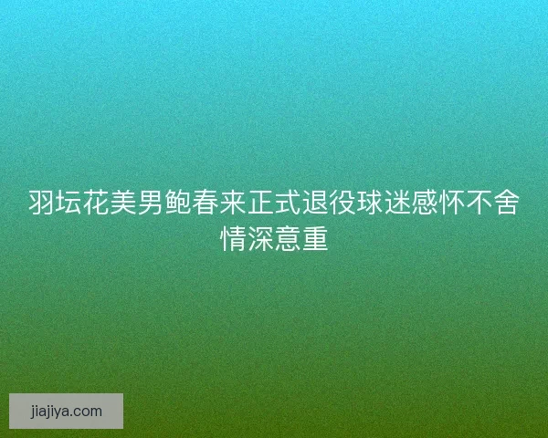 羽坛花美男鲍春来正式退役球迷感怀不舍情深意重