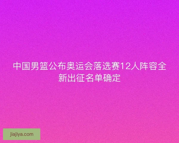 中国男篮公布奥运会落选赛12人阵容全新出征名单确定