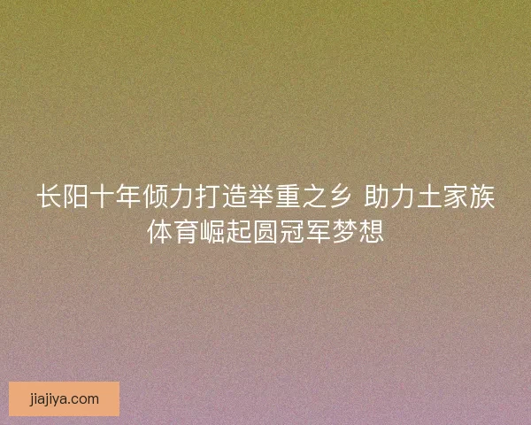 长阳十年倾力打造举重之乡 助力土家族体育崛起圆冠军梦想